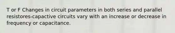 T or F Changes in circuit parameters in both series and parallel resistores-capactive circuits vary with an increase or decrease in frequency or capacitance.