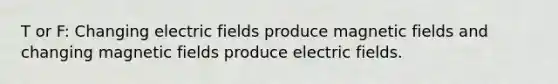 T or F: Changing electric fields produce magnetic fields and changing magnetic fields produce electric fields.