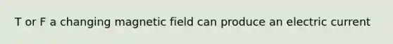 T or F a changing magnetic field can produce an electric current