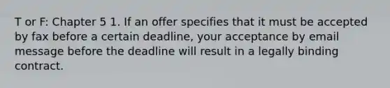 T or F: Chapter 5 1. If an offer specifies that it must be accepted by fax before a certain deadline, your acceptance by email message before the deadline will result in a legally binding contract.