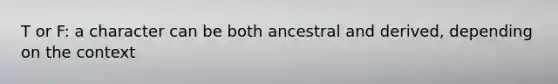 T or F: a character can be both ancestral and derived, depending on the context