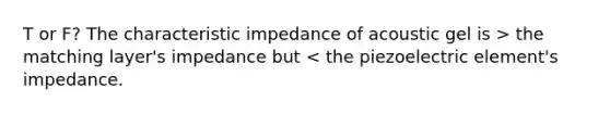 T or F? The characteristic impedance of acoustic gel is > the matching layer's impedance but < the piezoelectric element's impedance.