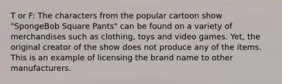 T or F: The characters from the popular cartoon show "SpongeBob Square Pants" can be found on a variety of merchandises such as clothing, toys and video games. Yet, the original creator of the show does not produce any of the items. This is an example of licensing the brand name to other manufacturers.