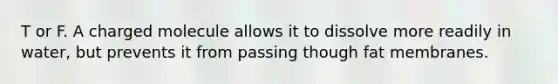 T or F. A charged molecule allows it to dissolve more readily in water, but prevents it from passing though fat membranes.