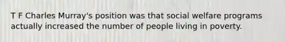 T F Charles Murray's position was that social welfare programs actually increased the number of people living in poverty.