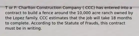 T or F: Charlton Construction Company ( CCC) has entered into a contract to build a fence around the 10,000 acre ranch owned by the Lopez family. CCC estimates that the job will take 18 months to complete. According to the Statute of Frauds, this contract must be in writing.