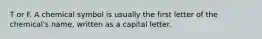 T or F. A chemical symbol is usually the first letter of the chemical's name, written as a capital letter.