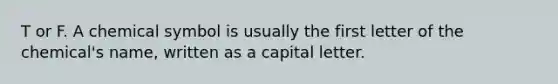 T or F. A chemical symbol is usually the first letter of the chemical's name, written as a capital letter.