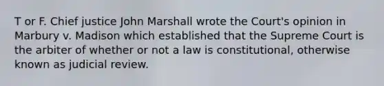 T or F. Chief justice John Marshall wrote the Court's opinion in Marbury v. Madison which established that the Supreme Court is the arbiter of whether or not a law is constitutional, otherwise known as judicial review.