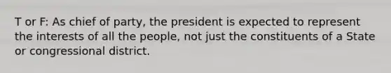 T or F: As chief of party, the president is expected to represent the interests of all the people, not just the constituents of a State or congressional district.