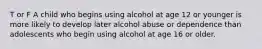 T or F A child who begins using alcohol at age 12 or younger is more likely to develop later alcohol abuse or dependence than adolescents who begin using alcohol at age 16 or older.