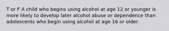 T or F A child who begins using alcohol at age 12 or younger is more likely to develop later alcohol abuse or dependence than adolescents who begin using alcohol at age 16 or older.