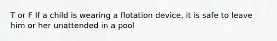 T or F If a child is wearing a flotation device, it is safe to leave him or her unattended in a pool