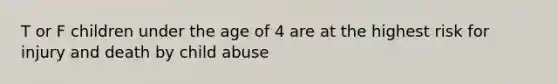 T or F children under the age of 4 are at the highest risk for injury and death by child abuse