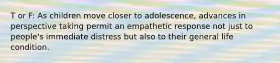 T or F: As children move closer to adolescence, advances in perspective taking permit an empathetic response not just to people's immediate distress but also to their general life condition.