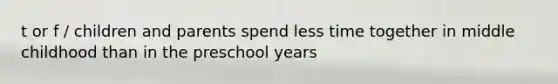 t or f / children and parents spend less time together in middle childhood than in the preschool years