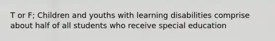 T or F; Children and youths with learning disabilities comprise about half of all students who receive special education