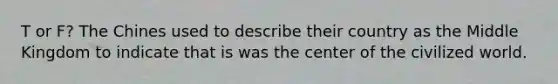 T or F? The Chines used to describe their country as the Middle Kingdom to indicate that is was the center of the civilized world.