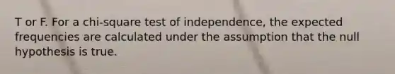 T or F. For a​ chi-square test of​ independence, the expected frequencies are calculated under the assumption that the null hypothesis is true.