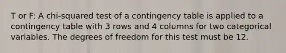 T or F: A chi-squared test of a contingency table is applied to a contingency table with 3 rows and 4 columns for two categorical variables. The degrees of freedom for this test must be 12.