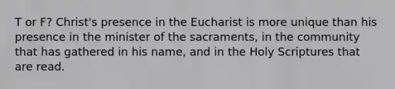 T or F? Christ's presence in the Eucharist is more unique than his presence in the minister of the sacraments, in the community that has gathered in his name, and in the Holy Scriptures that are read.