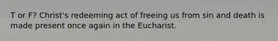 T or F? Christ's redeeming act of freeing us from sin and death is made present once again in the Eucharist.