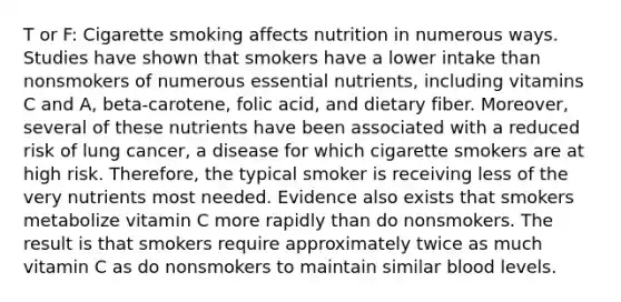 T or F: Cigarette smoking affects nutrition in numerous ways. Studies have shown that smokers have a lower intake than nonsmokers of numerous essential nutrients, including vitamins C and A, beta-carotene, folic acid, and dietary fiber. Moreover, several of these nutrients have been associated with a reduced risk of lung cancer, a disease for which cigarette smokers are at high risk. Therefore, the typical smoker is receiving less of the very nutrients most needed. Evidence also exists that smokers metabolize vitamin C more rapidly than do nonsmokers. The result is that smokers require approximately twice as much vitamin C as do nonsmokers to maintain similar blood levels.