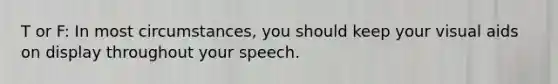 T or F: In most circumstances, you should keep your visual aids on display throughout your speech.