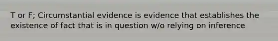 T or F; Circumstantial evidence is evidence that establishes the existence of fact that is in question w/o relying on inference