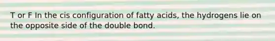 T or F In the cis configuration of fatty acids, the hydrogens lie on the opposite side of the double bond.