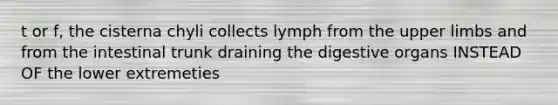 t or f, the cisterna chyli collects lymph from the <a href='https://www.questionai.com/knowledge/kJyXBSF4I2-upper-limb' class='anchor-knowledge'>upper limb</a>s and from the intestinal trunk draining the digestive organs INSTEAD OF the lower extremeties