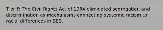 T or F: The Civil Rights Act of 1964 eliminated segregation and discrimination as mechanisms connecting systemic racism to racial differences in SES.