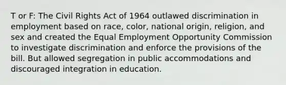 T or F: The Civil Rights Act of 1964 outlawed discrimination in employment based on race, color, national origin, religion, and sex and created the Equal Employment Opportunity Commission to investigate discrimination and enforce the provisions of the bill. But allowed segregation in public accommodations and discouraged integration in education.