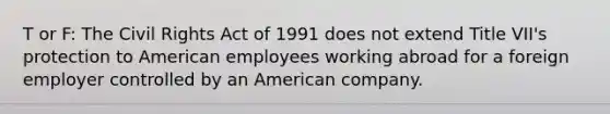 T or F: The Civil Rights Act of 1991 does not extend Title VII's protection to American employees working abroad for a foreign employer controlled by an American company.