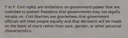 T or F: Civil rights are limitations on government power that are intended to protect freedoms that governments may not legally intrude on. Civil liberties are guarantees that government officials will treat people equally and that decisions will be made on the basis of merit rather than race, gender, or other personal characteristics.