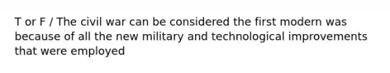 T or F / The civil war can be considered the first modern was because of all the new military and technological improvements that were employed