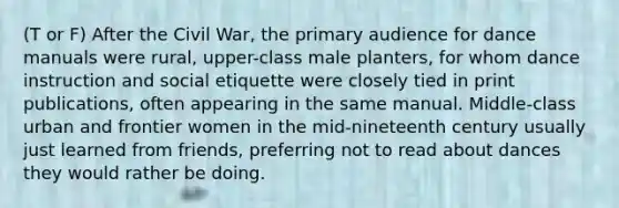 (T or F) After the Civil War, the primary audience for dance manuals were rural, upper-class male planters, for whom dance instruction and social etiquette were closely tied in print publications, often appearing in the same manual. Middle-class urban and frontier women in the mid-nineteenth century usually just learned from friends, preferring not to read about dances they would rather be doing.