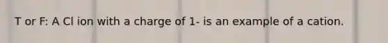 T or F: A Cl ion with a charge of 1- is an example of a cation.