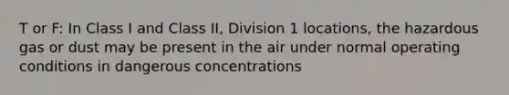 T or F: In Class I and Class II, Division 1 locations, the hazardous gas or dust may be present in the air under normal operating conditions in dangerous concentrations