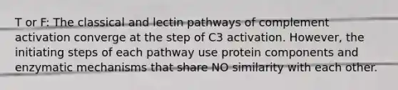 T or F: The classical and lectin pathways of complement activation converge at the step of C3 activation. However, the initiating steps of each pathway use protein components and enzymatic mechanisms that share NO similarity with each other.