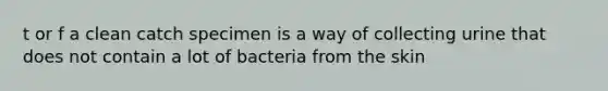 t or f a clean catch specimen is a way of collecting urine that does not contain a lot of bacteria from the skin