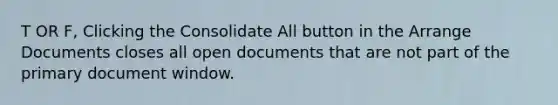 T OR F, Clicking the Consolidate All button in the Arrange Documents closes all open documents that are not part of the primary document window.