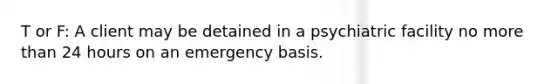 T or F: A client may be detained in a psychiatric facility no more than 24 hours on an emergency basis.