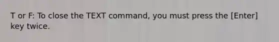 T or F: To close the TEXT command, you must press the [Enter] key twice.