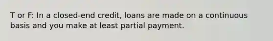 T or F: In a closed-end credit, loans are made on a continuous basis and you make at least partial payment.