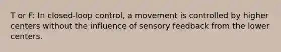 T or F: In closed-loop control, a movement is controlled by higher centers without the influence of sensory feedback from the lower centers.