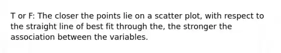 T or F: The closer the points lie on a scatter plot, with respect to the straight line of best fit through the, the stronger the association between the variables.