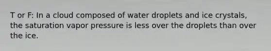 T or F: In a cloud composed of water droplets and ice crystals, the saturation vapor pressure is less over the droplets than over the ice.