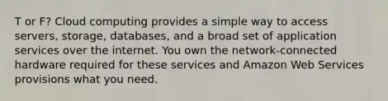 T or F? Cloud computing provides a simple way to access servers, storage, databases, and a broad set of application services over the internet. You own the network-connected hardware required for these services and Amazon Web Services provisions what you need.