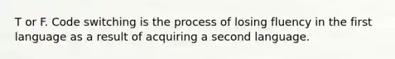 T or F. Code switching is the process of losing fluency in the first language as a result of acquiring a second language.